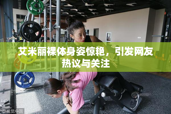 艾米丽裸体身姿惊艳，引发网友热议与关注