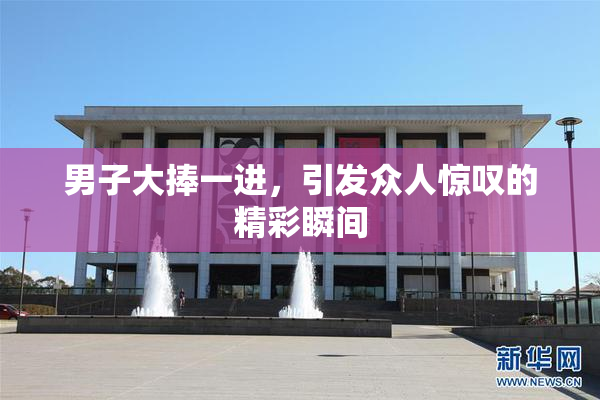 男子大捧一进，引发众人惊叹的精彩瞬间