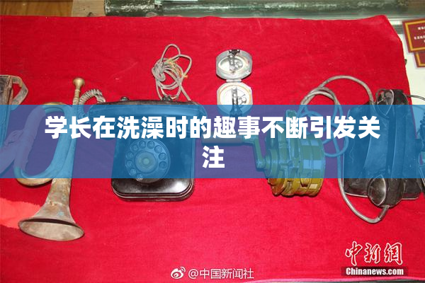 学长在洗澡时的趣事不断引发关注