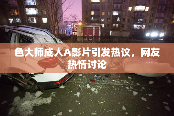 色大师成人A影片引发热议，网友热情讨论