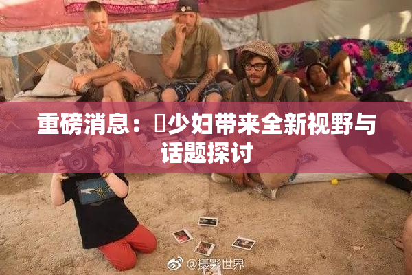 重磅消息：夲少妇带来全新视野与话题探讨