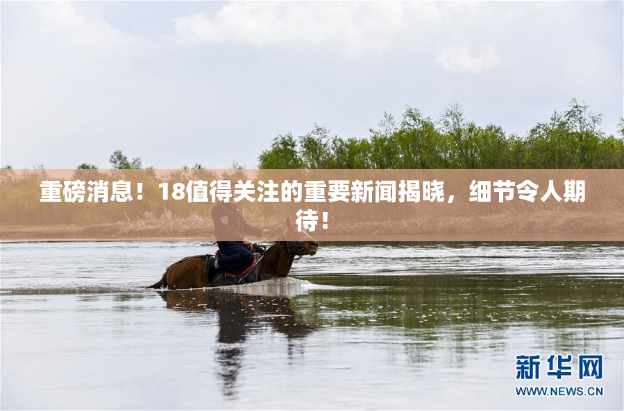 重磅消息！18值得关注的重要新闻揭晓，细节令人期待！