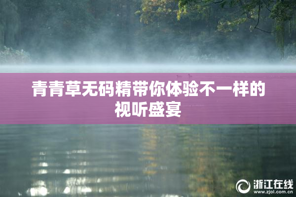青青草无码精带你体验不一样的视听盛宴
