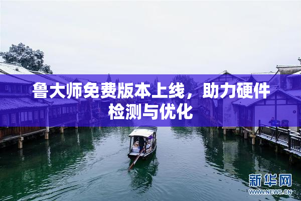 鲁大师免费版本上线，助力硬件检测与优化