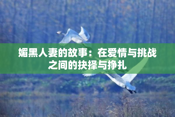 媚黑人妻的故事：在爱情与挑战之间的抉择与挣扎