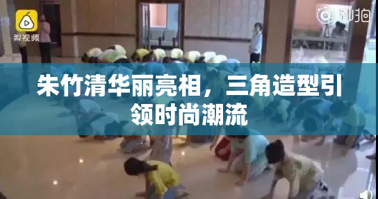 朱竹清华丽亮相，三角造型引领时尚潮流