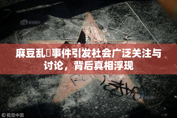 麻豆乱婬事件引发社会广泛关注与讨论，背后真相浮现