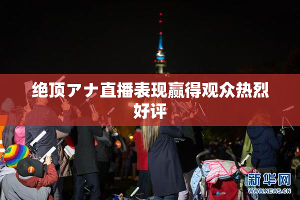 绝顶アナ直播表现赢得观众热烈好评