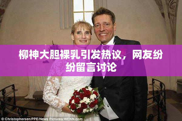 柳神大胆裸乳引发热议，网友纷纷留言讨论
