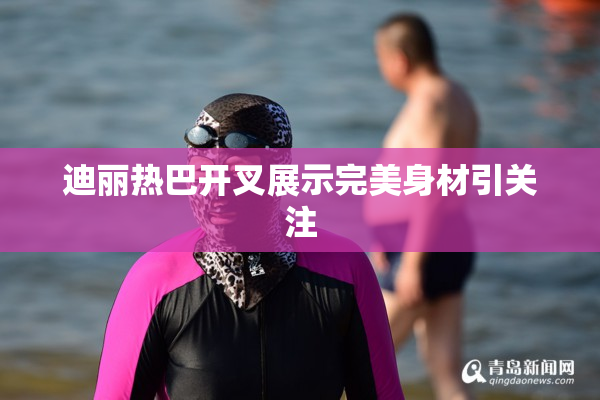迪丽热巴开叉展示完美身材引关注
