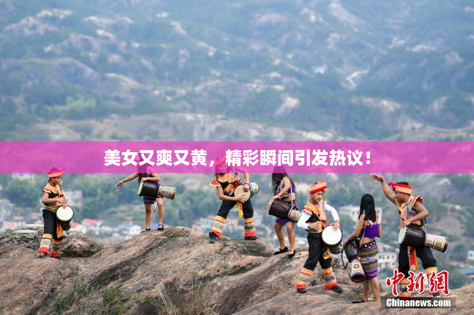 美女又爽又黄，精彩瞬间引发热议！
