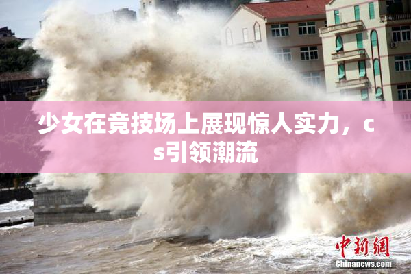 少女在竞技场上展现惊人实力，cs引领潮流