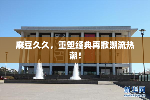 麻豆久久，重塑经典再掀潮流热潮！