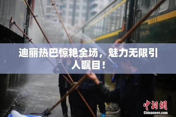 迪丽热巴惊艳全场，魅力无限引人瞩目！