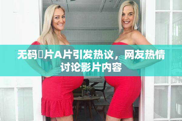 无码婬片A片引发热议，网友热情讨论影片内容
