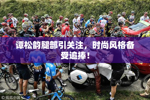 谭松韵腿部引关注，时尚风格备受追捧！