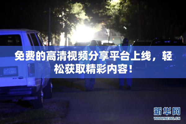 免费的高清视频分享平台上线，轻松获取精彩内容！