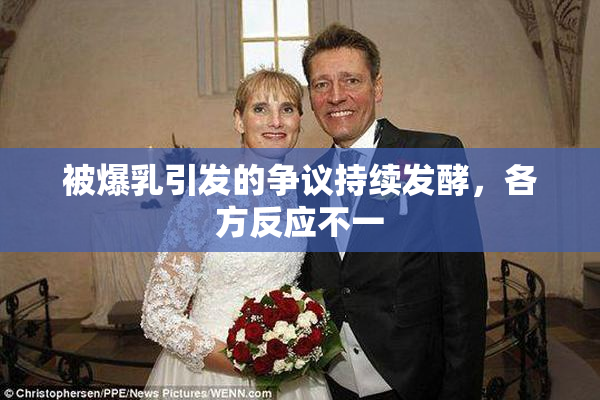 被爆乳引发的争议持续发酵，各方反应不一