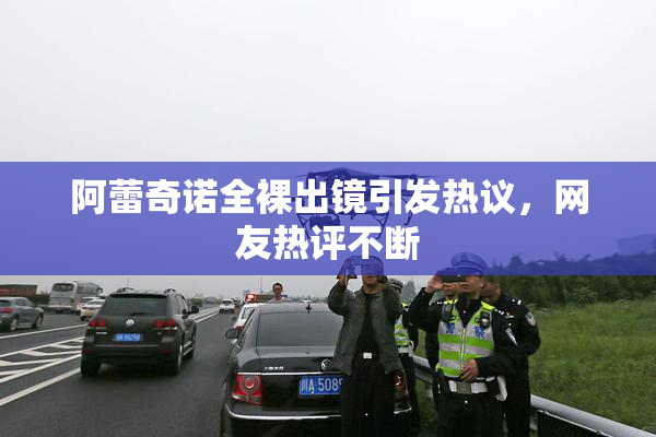 阿蕾奇诺全裸出镜引发热议，网友热评不断