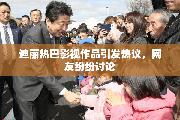 迪丽热巴影视作品引发热议，网友纷纷讨论