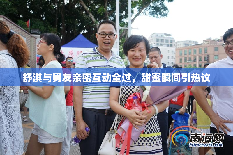 舒淇与男友亲密互动全过，甜蜜瞬间引热议