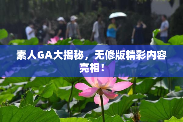 素人GA大揭秘，无修版精彩内容亮相！