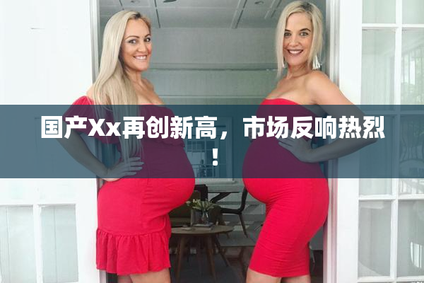国产Xx再创新高，市场反响热烈！