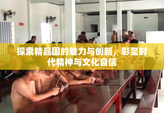 探索精品国的魅力与创新，彰显时代精神与文化自信