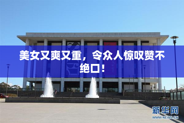 美女又爽又重，令众人惊叹赞不绝口！