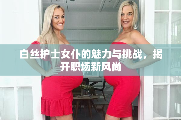 白丝护士女仆的魅力与挑战，揭开职场新风尚