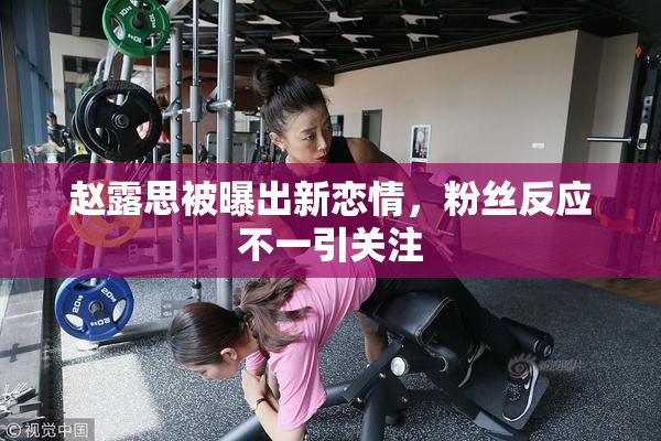 赵露思被曝出新恋情，粉丝反应不一引关注